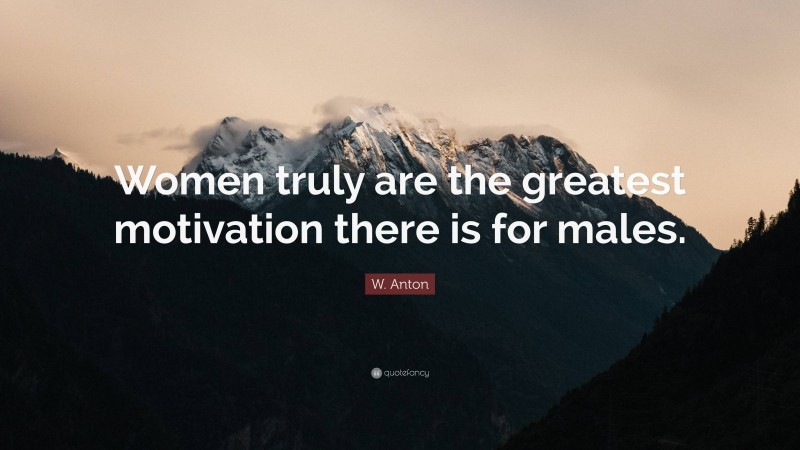 W. Anton Quote: “Women truly are the greatest motivation there is for males.”