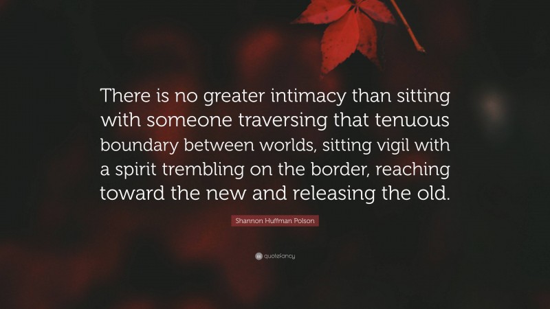 Shannon Huffman Polson Quote: “There is no greater intimacy than sitting with someone traversing that tenuous boundary between worlds, sitting vigil with a spirit trembling on the border, reaching toward the new and releasing the old.”