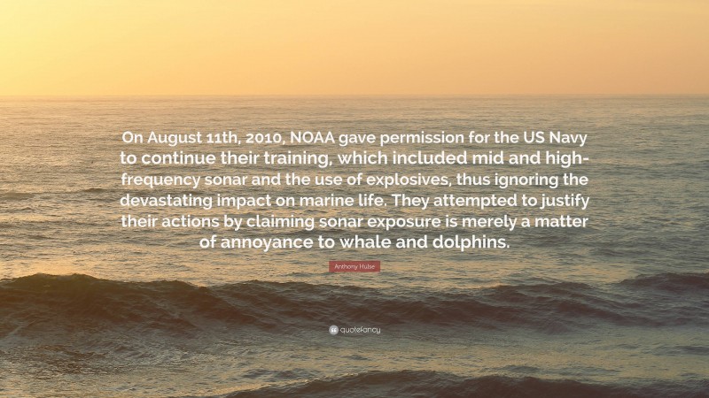 Anthony Hulse Quote: “On August 11th, 2010, NOAA gave permission for the US Navy to continue their training, which included mid and high-frequency sonar and the use of explosives, thus ignoring the devastating impact on marine life. They attempted to justify their actions by claiming sonar exposure is merely a matter of annoyance to whale and dolphins.”