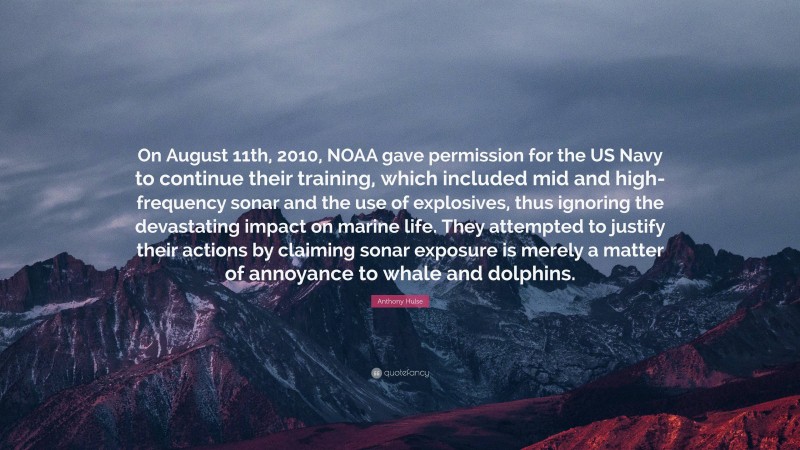 Anthony Hulse Quote: “On August 11th, 2010, NOAA gave permission for the US Navy to continue their training, which included mid and high-frequency sonar and the use of explosives, thus ignoring the devastating impact on marine life. They attempted to justify their actions by claiming sonar exposure is merely a matter of annoyance to whale and dolphins.”