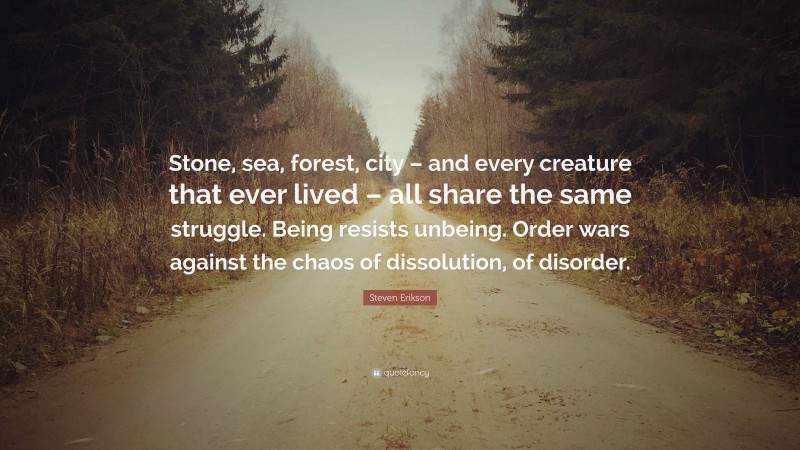 Steven Erikson Quote: “Stone, sea, forest, city – and every creature that ever lived – all share the same struggle. Being resists unbeing. Order wars against the chaos of dissolution, of disorder.”