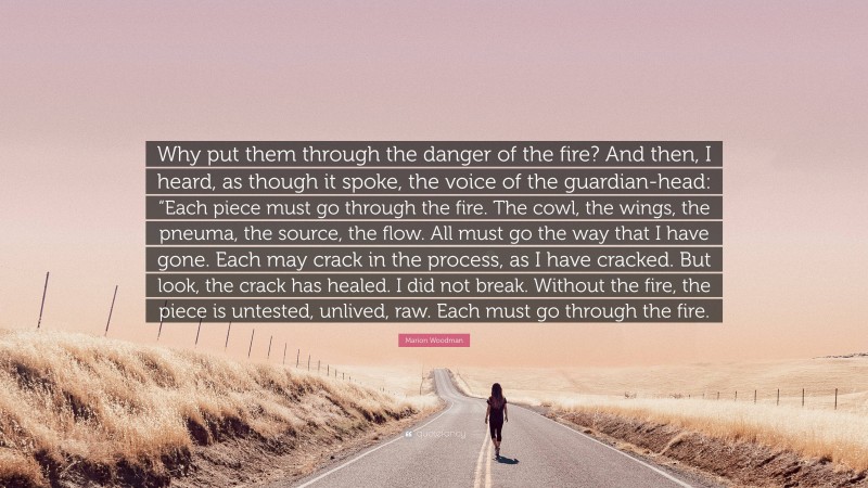 Marion Woodman Quote: “Why put them through the danger of the fire? And then, I heard, as though it spoke, the voice of the guardian-head: “Each piece must go through the fire. The cowl, the wings, the pneuma, the source, the flow. All must go the way that I have gone. Each may crack in the process, as I have cracked. But look, the crack has healed. I did not break. Without the fire, the piece is untested, unlived, raw. Each must go through the fire.”