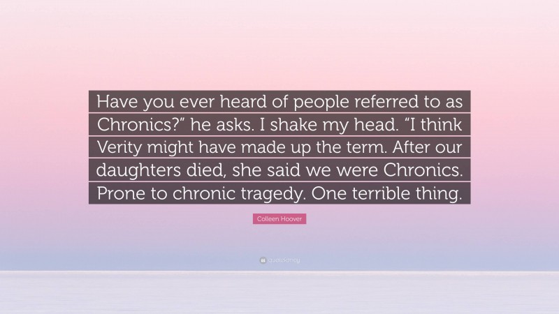 Colleen Hoover Quote: “Have you ever heard of people referred to as Chronics?” he asks. I shake my head. “I think Verity might have made up the term. After our daughters died, she said we were Chronics. Prone to chronic tragedy. One terrible thing.”