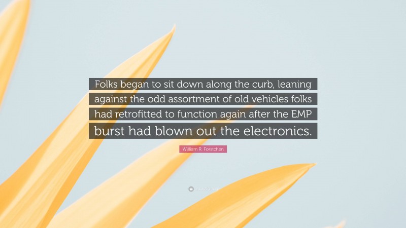 William R. Forstchen Quote: “Folks began to sit down along the curb, leaning against the odd assortment of old vehicles folks had retrofitted to function again after the EMP burst had blown out the electronics.”