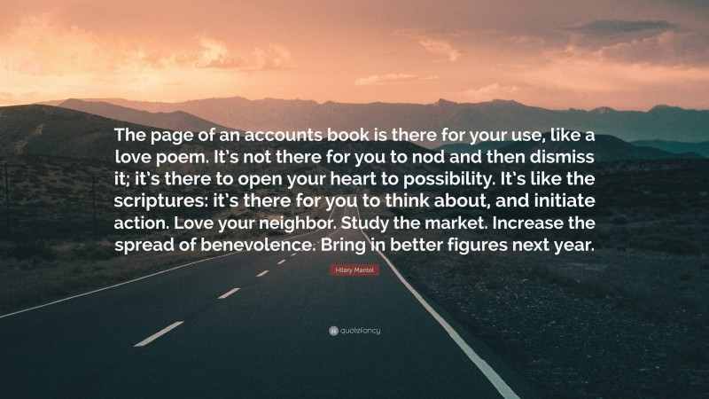 Hilary Mantel Quote: “The page of an accounts book is there for your use, like a love poem. It’s not there for you to nod and then dismiss it; it’s there to open your heart to possibility. It’s like the scriptures: it’s there for you to think about, and initiate action. Love your neighbor. Study the market. Increase the spread of benevolence. Bring in better figures next year.”