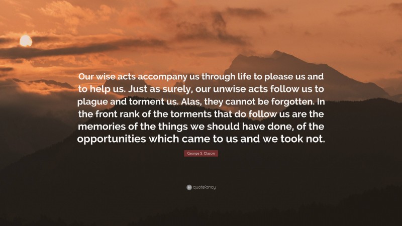 George S. Clason Quote: “Our wise acts accompany us through life to please us and to help us. Just as surely, our unwise acts follow us to plague and torment us. Alas, they cannot be forgotten. In the front rank of the torments that do follow us are the memories of the things we should have done, of the opportunities which came to us and we took not.”