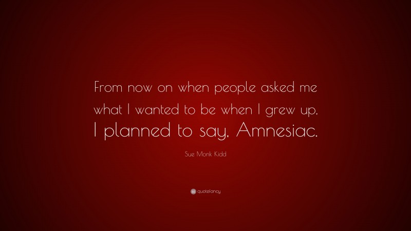 Sue Monk Kidd Quote: “From now on when people asked me what I wanted to be when I grew up, I planned to say, Amnesiac.”