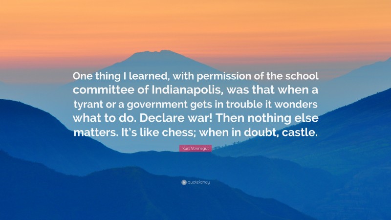 Kurt Vonnegut Quote: “One thing I learned, with permission of the school committee of Indianapolis, was that when a tyrant or a government gets in trouble it wonders what to do. Declare war! Then nothing else matters. It’s like chess; when in doubt, castle.”