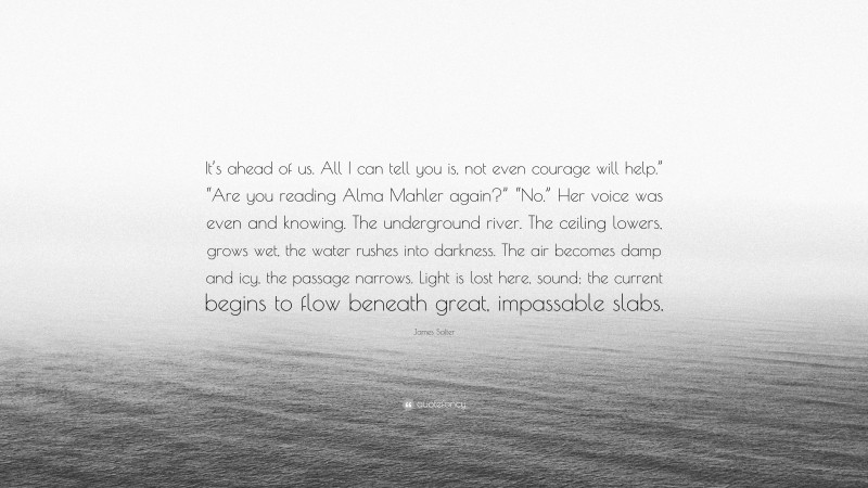 James Salter Quote: “It’s ahead of us. All I can tell you is, not even courage will help.” “Are you reading Alma Mahler again?” “No.” Her voice was even and knowing. The underground river. The ceiling lowers, grows wet, the water rushes into darkness. The air becomes damp and icy, the passage narrows. Light is lost here, sound; the current begins to flow beneath great, impassable slabs.”