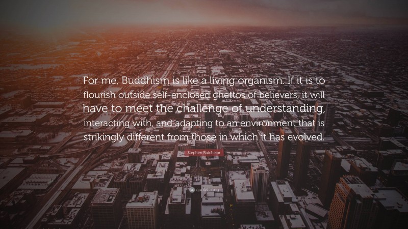 Stephen Batchelor Quote: “For me, Buddhism is like a living organism. If it is to flourish outside self-enclosed ghettos of believers, it will have to meet the challenge of understanding, interacting with, and adapting to an environment that is strikingly different from those in which it has evolved.”