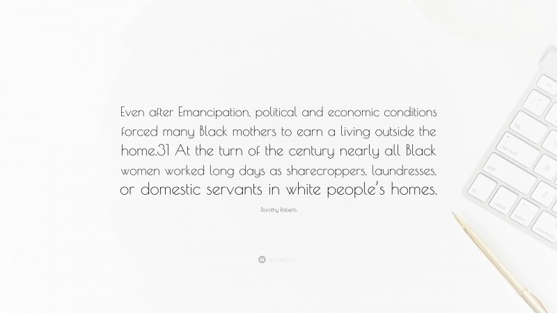 Dorothy Roberts Quote: “Even after Emancipation, political and economic conditions forced many Black mothers to earn a living outside the home.31 At the turn of the century nearly all Black women worked long days as sharecroppers, laundresses, or domestic servants in white people’s homes.”