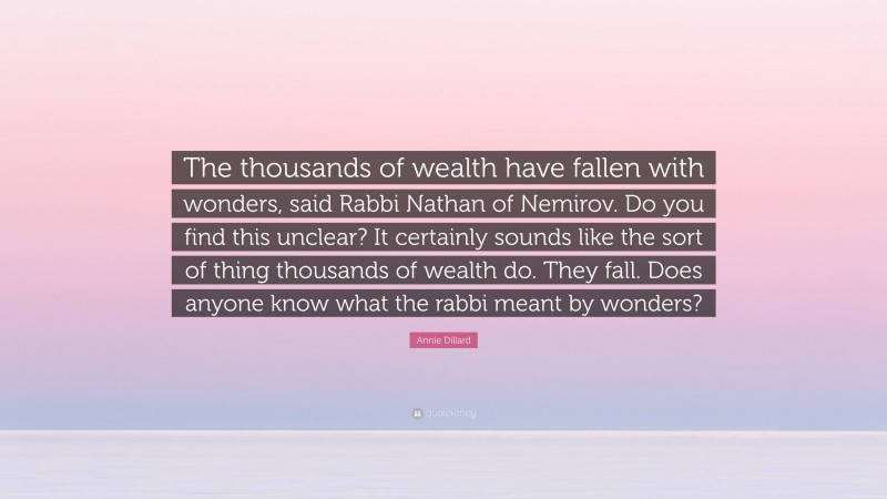 Annie Dillard Quote: “The thousands of wealth have fallen with wonders, said Rabbi Nathan of Nemirov. Do you find this unclear? It certainly sounds like the sort of thing thousands of wealth do. They fall. Does anyone know what the rabbi meant by wonders?”