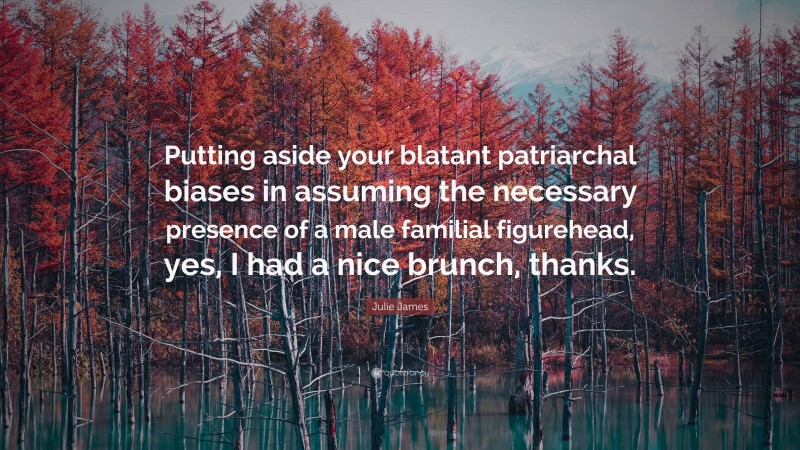 Julie James Quote: “Putting aside your blatant patriarchal biases in assuming the necessary presence of a male familial figurehead, yes, I had a nice brunch, thanks.”