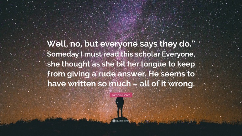 Tamora Pierce Quote: “Well, no, but everyone says they do.” Someday I must read this scholar Everyone, she thought as she bit her tongue to keep from giving a rude answer. He seems to have written so much – all of it wrong.”