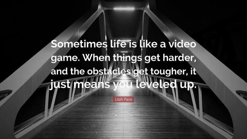 Lilah Pace Quote: “Sometimes life is like a video game. When things get harder, and the obstacles get tougher, it just means you leveled up.”