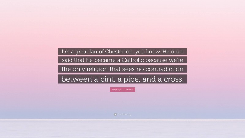 Michael D. O'Brien Quote: “I’m a great fan of Chesterton, you know. He once said that he became a Catholic because we’re the only religion that sees no contradiction between a pint, a pipe, and a cross.”