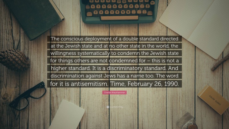 Charles Krauthammer Quote: “The conscious deployment of a double standard directed at the Jewish state and at no other state in the world, the willingness systematically to condemn the Jewish state for things others are not condemned for – this is not a higher standard. It is a discriminatory standard. And discrimination against Jews has a name too. The word for it is antisemitism. Time, February 26, 1990.”
