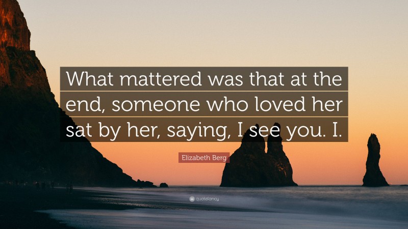 Elizabeth Berg Quote: “What mattered was that at the end, someone who loved her sat by her, saying, I see you. I.”