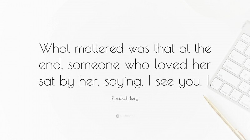 Elizabeth Berg Quote: “What mattered was that at the end, someone who loved her sat by her, saying, I see you. I.”