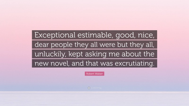 Robert Walser Quote: “Exceptional estimable, good, nice, dear people they all were but they all, unluckily, kept asking me about the new novel, and that was excrutiating.”