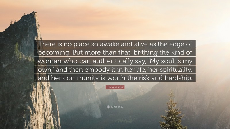 Sue Monk Kidd Quote: “There is no place so awake and alive as the edge of becoming. But more than that, birthing the kind of woman who can authentically say, ‘My soul is my own,’ and then embody it in her life, her spirituality, and her community is worth the risk and hardship.”