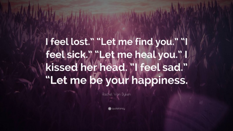 Rachel Van Dyken Quote: “I feel lost.” “Let me find you.” “I feel sick.” “Let me heal you.” I kissed her head. “I feel sad.” “Let me be your happiness.”