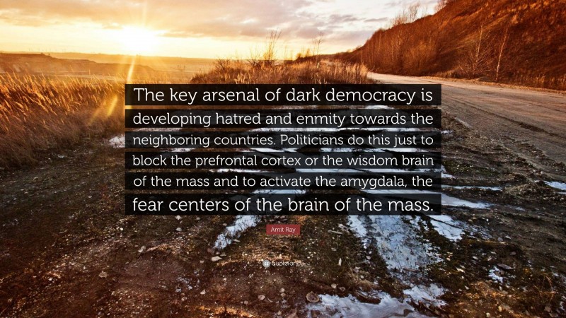 Amit Ray Quote: “The key arsenal of dark democracy is developing hatred and enmity towards the neighboring countries. Politicians do this just to block the prefrontal cortex or the wisdom brain of the mass and to activate the amygdala, the fear centers of the brain of the mass.”