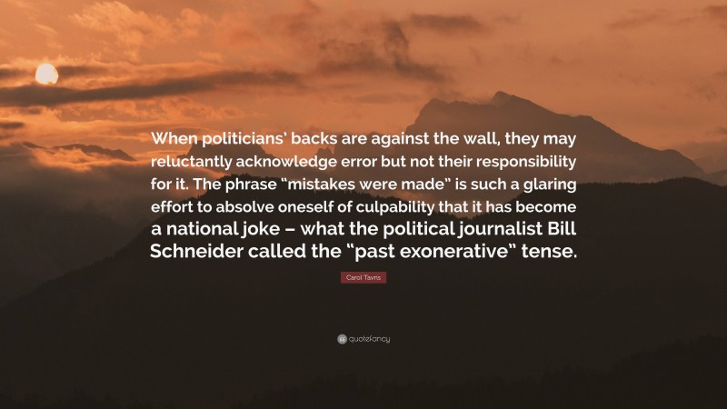 Carol Tavris Quote: “When politicians’ backs are against the wall, they may reluctantly acknowledge error but not their responsibility for it. The phrase “mistakes were made” is such a glaring effort to absolve oneself of culpability that it has become a national joke – what the political journalist Bill Schneider called the “past exonerative” tense.”
