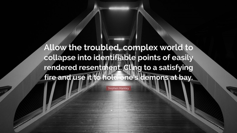 Stephen Markley Quote: “Allow the troubled, complex world to collapse into identifiable points of easily rendered resentment. Cling to a satisfying fire and use it to hold one’s demons at bay.”