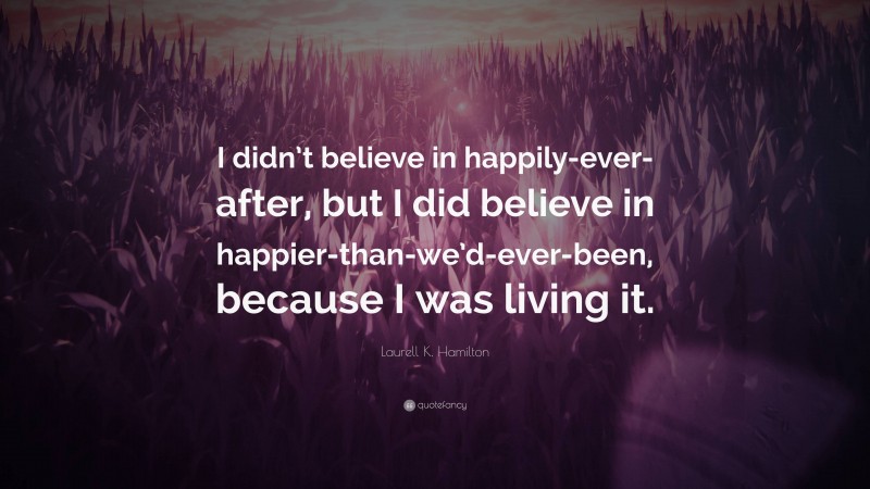 Laurell K. Hamilton Quote: “I didn’t believe in happily-ever-after, but I did believe in happier-than-we’d-ever-been, because I was living it.”