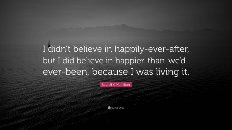 Laurell K. Hamilton Quote: “I didn’t believe in happily-ever-after, but I did believe in happier-than-we’d-ever-been, because I was living it.”