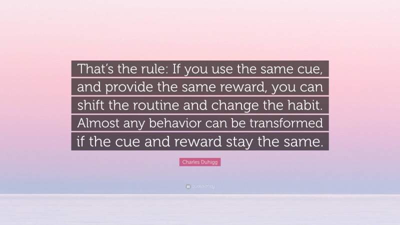 Charles Duhigg Quote: “That’s the rule: If you use the same cue, and provide the same reward, you can shift the routine and change the habit. Almost any behavior can be transformed if the cue and reward stay the same.”