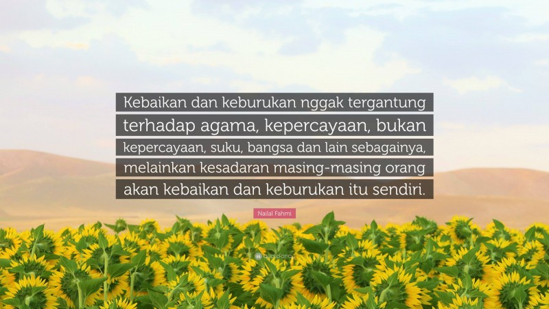 Nailal Fahmi Quote: “Kebaikan dan keburukan nggak tergantung terhadap agama, kepercayaan, bukan kepercayaan, suku, bangsa dan lain sebagainya, melainkan kesadaran masing-masing orang akan kebaikan dan keburukan itu sendiri.”