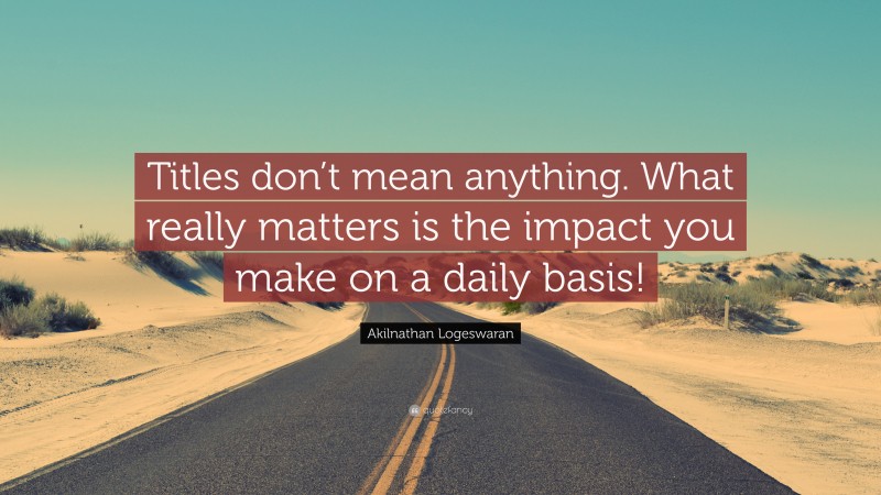 Akilnathan Logeswaran Quote: “Titles don’t mean anything. What really matters is the impact you make on a daily basis!”