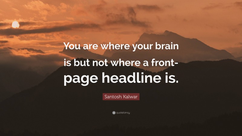 Santosh Kalwar Quote: “You are where your brain is but not where a front-page headline is.”
