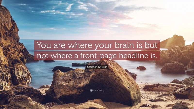 Santosh Kalwar Quote: “You are where your brain is but not where a front-page headline is.”