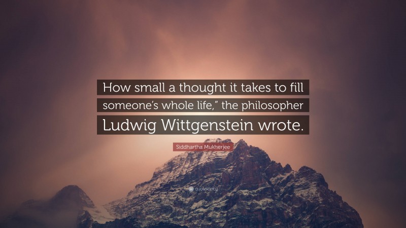 Siddhartha Mukherjee Quote: “How small a thought it takes to fill someone’s whole life,” the philosopher Ludwig Wittgenstein wrote.”