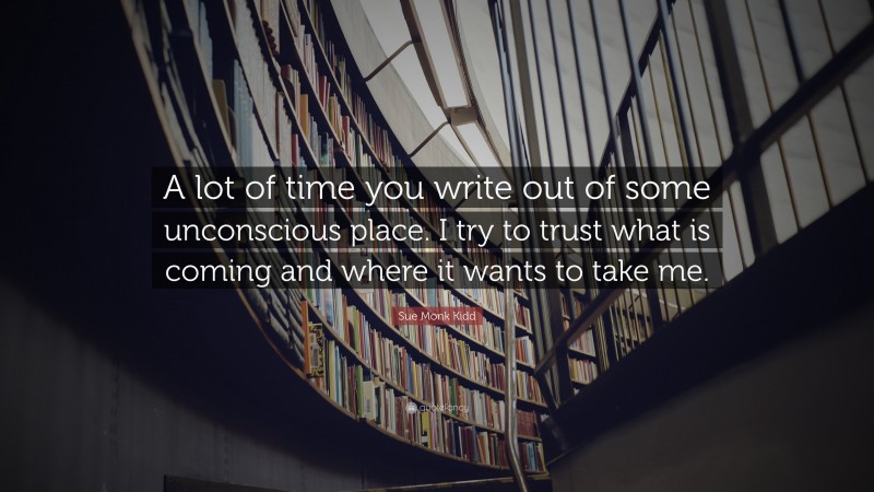 Sue Monk Kidd Quote: “A lot of time you write out of some unconscious place. I try to trust what is coming and where it wants to take me.”