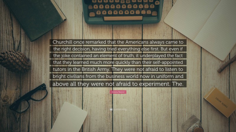 Antony Beevor Quote: “Churchill once remarked that the Americans always came to the right decision, having tried everything else first. But even if the joke contained an element of truth, it underplayed the fact that they learned much more quickly than their self-appointed tutors in the British Army. They were not afraid to listen to bright civilians from the business world now in uniform and above all they were not afraid to experiment. The.”