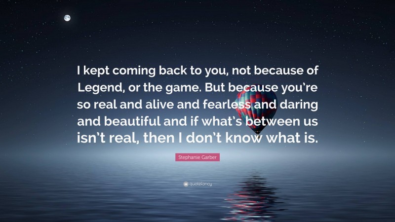 Stephanie Garber Quote: “I kept coming back to you, not because of Legend, or the game. But because you’re so real and alive and fearless and daring and beautiful and if what’s between us isn’t real, then I don’t know what is.”