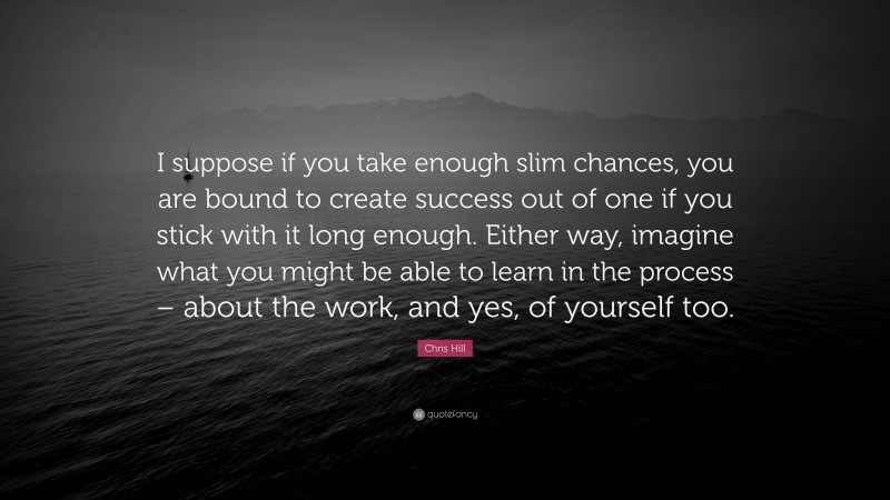 Chris Hill Quote: “I suppose if you take enough slim chances, you are bound to create success out of one if you stick with it long enough. Either way, imagine what you might be able to learn in the process – about the work, and yes, of yourself too.”