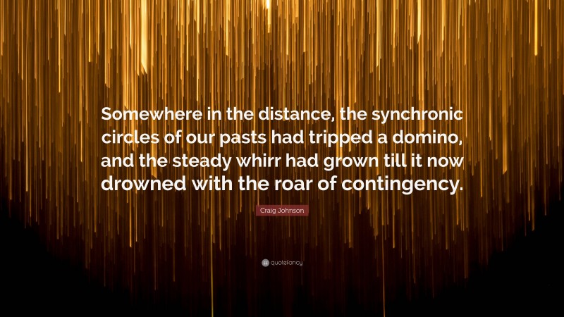 Craig Johnson Quote: “Somewhere in the distance, the synchronic circles of our pasts had tripped a domino, and the steady whirr had grown till it now drowned with the roar of contingency.”