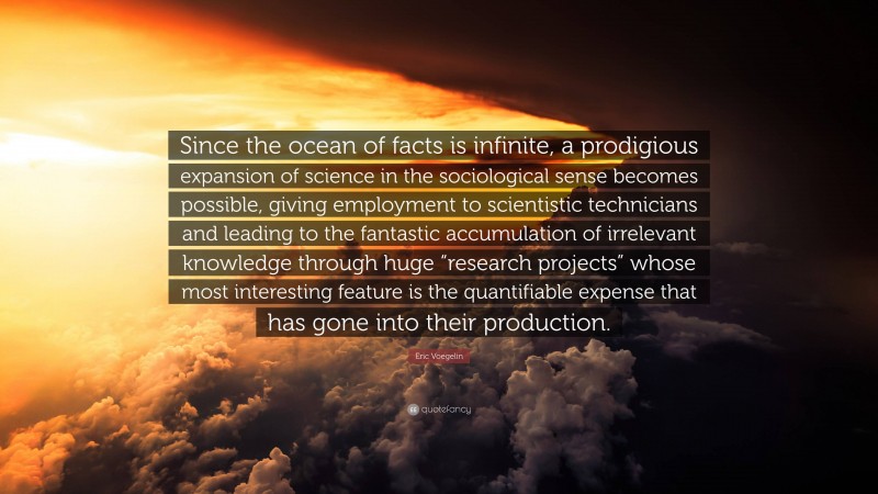 Eric Voegelin Quote: “Since the ocean of facts is infinite, a prodigious expansion of science in the sociological sense becomes possible, giving employment to scientistic technicians and leading to the fantastic accumulation of irrelevant knowledge through huge “research projects” whose most interesting feature is the quantifiable expense that has gone into their production.”