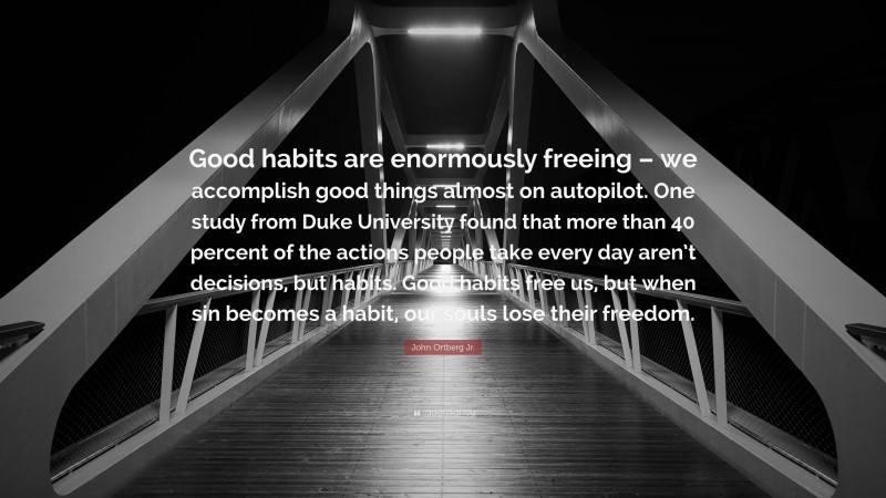 John Ortberg Jr. Quote: “Good habits are enormously freeing – we accomplish good things almost on autopilot. One study from Duke University found that more than 40 percent of the actions people take every day aren’t decisions, but habits. Good habits free us, but when sin becomes a habit, our souls lose their freedom.”