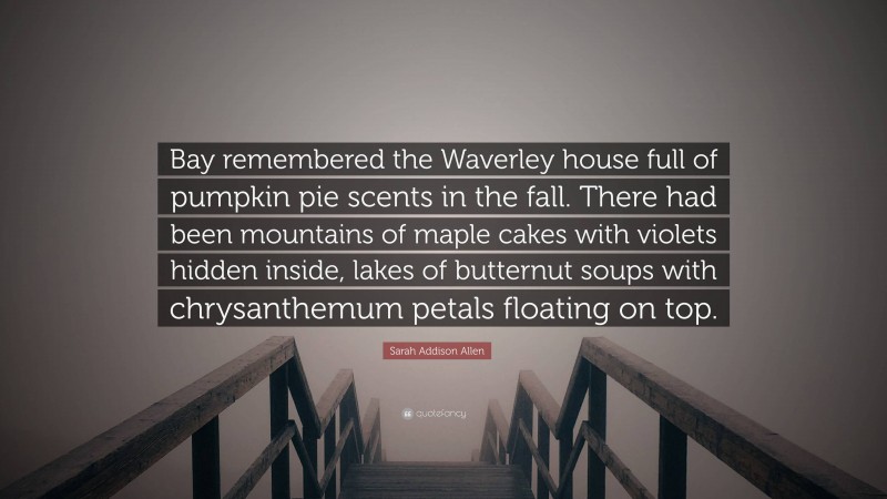 Sarah Addison Allen Quote: “Bay remembered the Waverley house full of pumpkin pie scents in the fall. There had been mountains of maple cakes with violets hidden inside, lakes of butternut soups with chrysanthemum petals floating on top.”