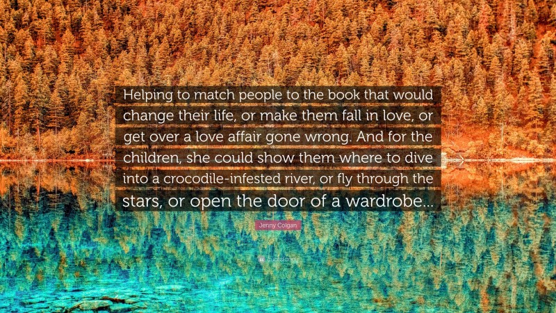 Jenny Colgan Quote: “Helping to match people to the book that would change their life, or make them fall in love, or get over a love affair gone wrong. And for the children, she could show them where to dive into a crocodile-infested river, or fly through the stars, or open the door of a wardrobe...”