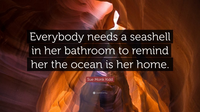 Sue Monk Kidd Quote: “Everybody needs a seashell in her bathroom to remind her the ocean is her home.”