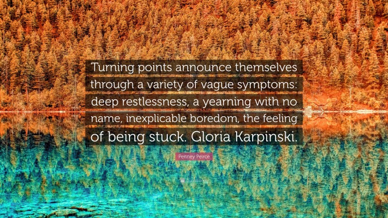 Penney Peirce Quote: “Turning points announce themselves through a variety of vague symptoms: deep restlessness, a yearning with no name, inexplicable boredom, the feeling of being stuck. Gloria Karpinski.”
