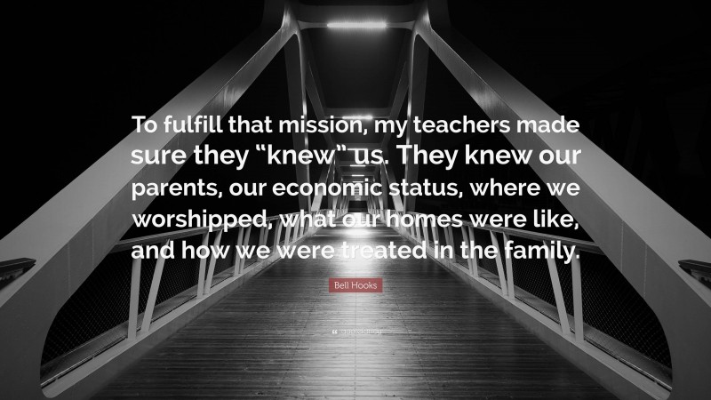 Bell Hooks Quote: “To fulfill that mission, my teachers made sure they “knew” us. They knew our parents, our economic status, where we worshipped, what our homes were like, and how we were treated in the family.”