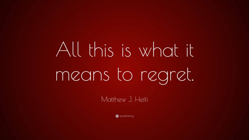 Matthew J. Hefti Quote: “All this is what it means to regret.”